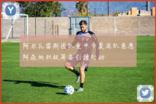 阿尔瓦雷斯团队重申今夏离队意愿阿森纳积极筹备引援行动