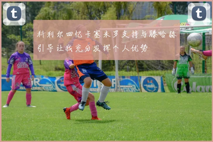科利尔回忆卡塞米罗支持与滕哈赫引导让我充分发挥个人优势