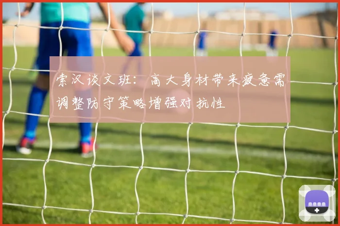 索汉谈文班：高大身材带来疲惫需调整防守策略增强对抗性
