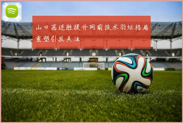 山口茜连胜提升网前技术羽坛格局重塑引发关注