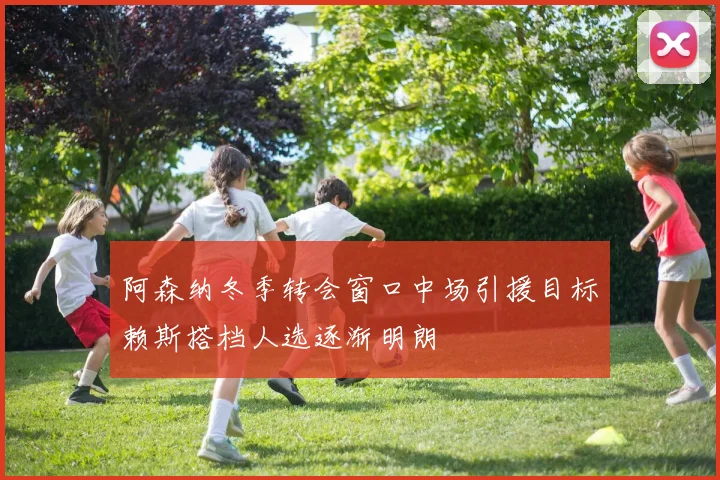 阿森纳冬季转会窗口中场引援目标赖斯搭档人选逐渐明朗