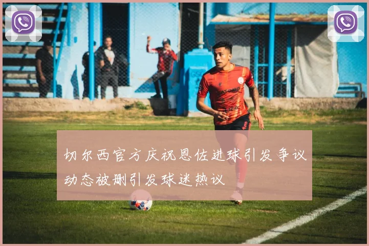 切尔西官方庆祝恩佐进球引发争议动态被删引发球迷热议